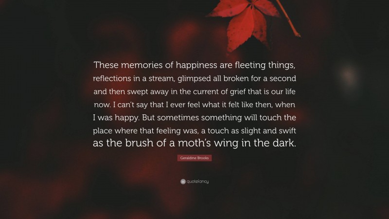 Geraldine Brooks Quote: “These memories of happiness are fleeting things, reflections in a stream, glimpsed all broken for a second and then swept away in the current of grief that is our life now. I can’t say that I ever feel what it felt like then, when I was happy. But sometimes something will touch the place where that feeling was, a touch as slight and swift as the brush of a moth’s wing in the dark.”