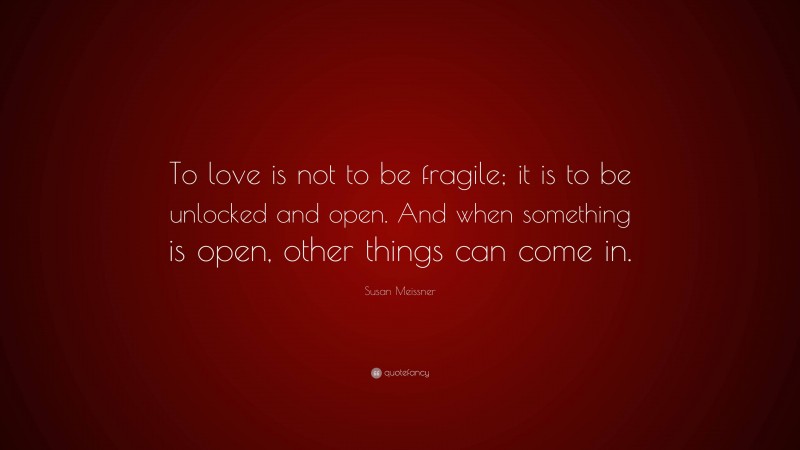 Susan Meissner Quote: “To love is not to be fragile; it is to be unlocked and open. And when something is open, other things can come in.”