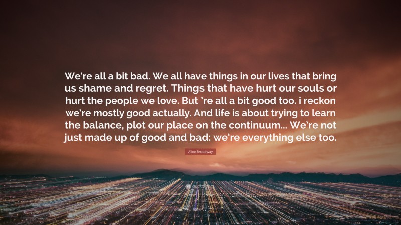 Alice Broadway Quote: “We’re all a bit bad. We all have things in our lives that bring us shame and regret. Things that have hurt our souls or hurt the people we love. But ’re all a bit good too. i reckon we’re mostly good actually. And life is about trying to learn the balance, plot our place on the continuum... We’re not just made up of good and bad: we’re everything else too.”