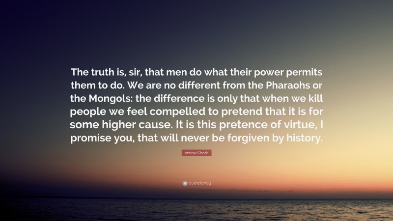 Amitav Ghosh Quote: “The truth is, sir, that men do what their power permits them to do. We are no different from the Pharaohs or the Mongols: the difference is only that when we kill people we feel compelled to pretend that it is for some higher cause. It is this pretence of virtue, I promise you, that will never be forgiven by history.”