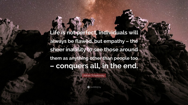 Adrian Tchaikovsky Quote: “Life is not perfect, individuals will always be flawed, but empathy – the sheer inability to see those around them as anything other than people too – conquers all, in the end.”