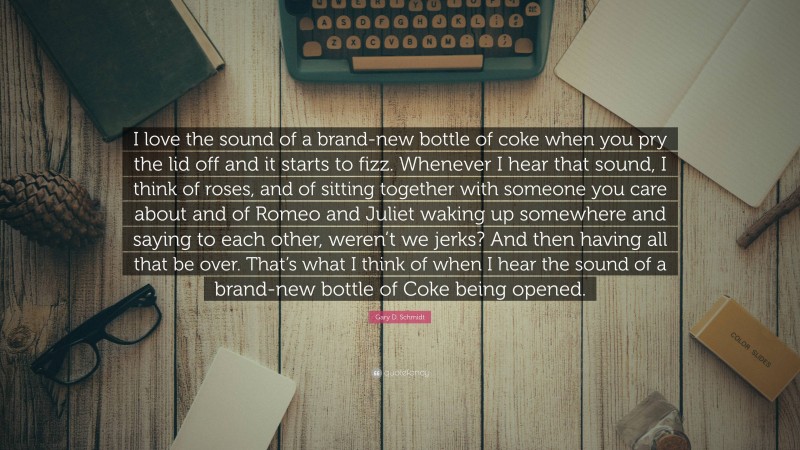 Gary D. Schmidt Quote: “I love the sound of a brand-new bottle of coke when you pry the lid off and it starts to fizz. Whenever I hear that sound, I think of roses, and of sitting together with someone you care about and of Romeo and Juliet waking up somewhere and saying to each other, weren’t we jerks? And then having all that be over. That’s what I think of when I hear the sound of a brand-new bottle of Coke being opened.”