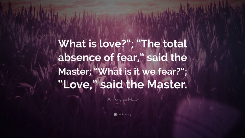 Anthony de Mello Quote: “What is love?“; “The total absence of fear,” said the Master; “What is it we fear?“; “Love,” said the Master.”