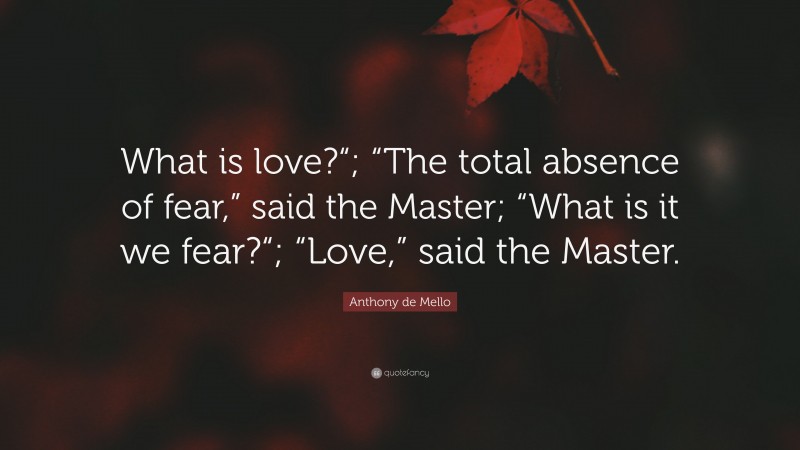 Anthony de Mello Quote: “What is love?“; “The total absence of fear,” said the Master; “What is it we fear?“; “Love,” said the Master.”
