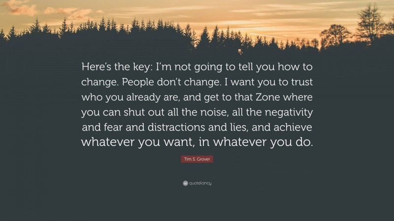 Tim S. Grover Quote: “Here’s the key: I’m not going to tell you how to change. People don’t change. I want you to trust who you already are, and get to that Zone where you can shut out all the noise, all the negativity and fear and distractions and lies, and achieve whatever you want, in whatever you do.”