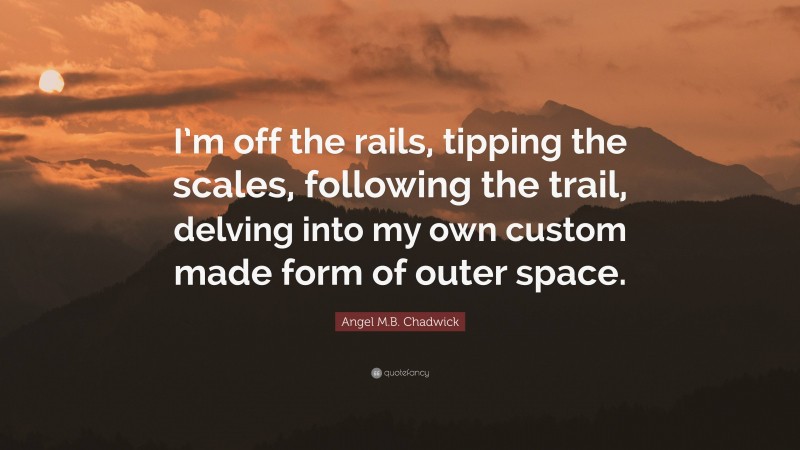 Angel M.B. Chadwick Quote: “I’m off the rails, tipping the scales, following the trail, delving into my own custom made form of outer space.”