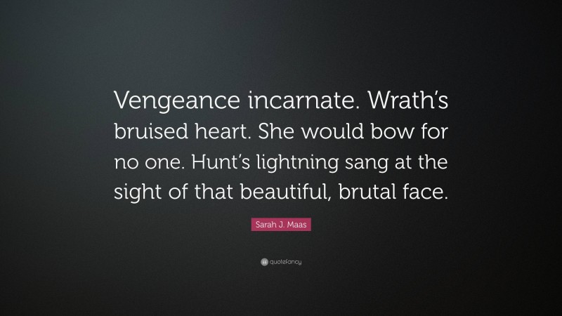 Sarah J. Maas Quote: “Vengeance incarnate. Wrath’s bruised heart. She would bow for no one. Hunt’s lightning sang at the sight of that beautiful, brutal face.”