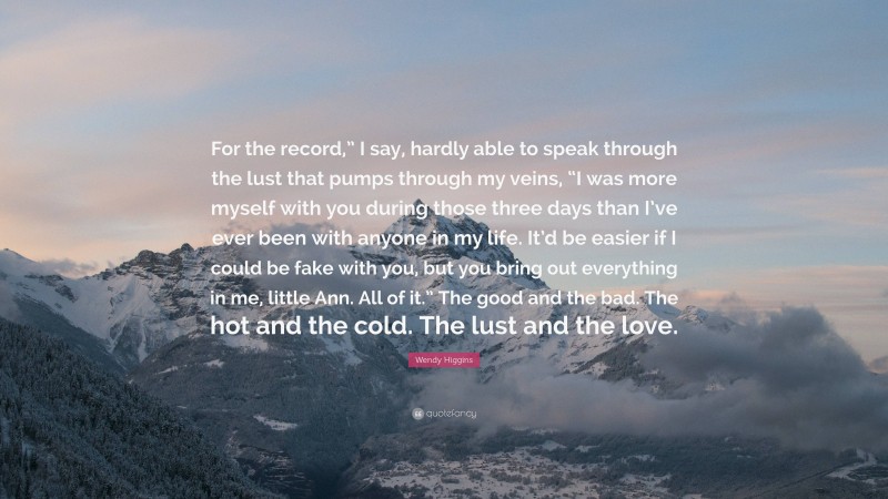 Wendy Higgins Quote: “For the record,” I say, hardly able to speak through the lust that pumps through my veins, “I was more myself with you during those three days than I’ve ever been with anyone in my life. It’d be easier if I could be fake with you, but you bring out everything in me, little Ann. All of it.” The good and the bad. The hot and the cold. The lust and the love.”