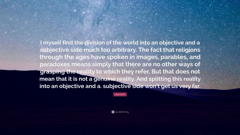 Niels Bohr Quote: “I myself find the division of the world into an objective and a subjective side much too arbitrary. The fact that religions through the ages have spoken in images, parables, and paradoxes means simply that there are no other ways of grasping the reality to which they refer. But that does not mean that it is not a genuine reality. And splitting this reality into an objective and a. subjective side won’t get us very far.”
