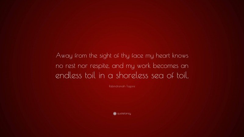 Rabindranath Tagore Quote: “Away from the sight of thy face my heart knows no rest nor respite, and my work becomes an endless toil in a shoreless sea of toil.”