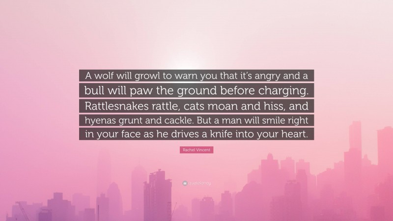 Rachel Vincent Quote: “A wolf will growl to warn you that it’s angry and a bull will paw the ground before charging. Rattlesnakes rattle, cats moan and hiss, and hyenas grunt and cackle. But a man will smile right in your face as he drives a knife into your heart.”