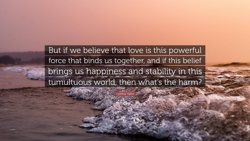 Cynthia Hand Quote: “But if we believe that love is this powerful force that binds us together, and if this belief brings us happiness and stability in this tumultuous world, then what’s the harm?”