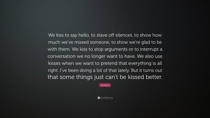 Ali Harris Quote: “We kiss to say hello, to stave off silences, to show how much we’ve missed someone, to show we’re glad to be with them. We kiss to stop arguments or to interrupt a conversation we no longer want to have. We also use kisses when we want to pretend that everything is all right. I’ve been doing a lot of that lately. But it turns out that some things just can’t be kissed better.”