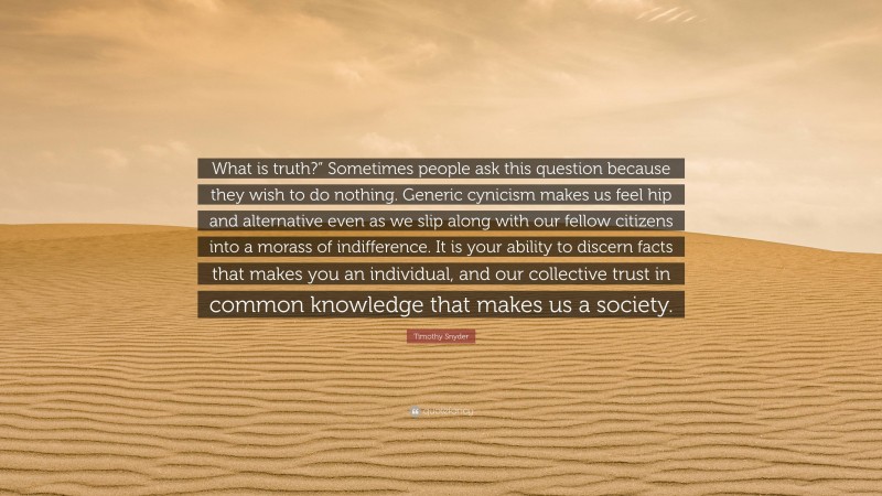 Timothy Snyder Quote: “What is truth?” Sometimes people ask this question because they wish to do nothing. Generic cynicism makes us feel hip and alternative even as we slip along with our fellow citizens into a morass of indifference. It is your ability to discern facts that makes you an individual, and our collective trust in common knowledge that makes us a society.”