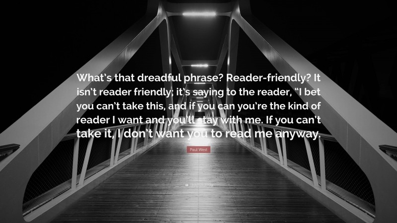 Paul West Quote: “What’s that dreadful phrase? Reader-friendly? It isn’t reader friendly; it’s saying to the reader, “I bet you can’t take this, and if you can you’re the kind of reader I want and you’ll stay with me. If you can’t take it, I don’t want you to read me anyway.”