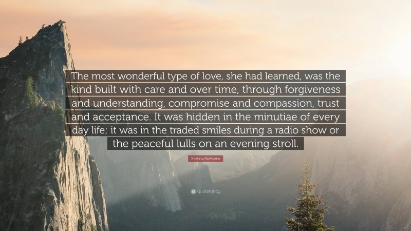 Kristina McMorris Quote: “The most wonderful type of love, she had learned, was the kind built with care and over time, through forgiveness and understanding, compromise and compassion, trust and acceptance. It was hidden in the minutiae of every day life; it was in the traded smiles during a radio show or the peaceful lulls on an evening stroll.”