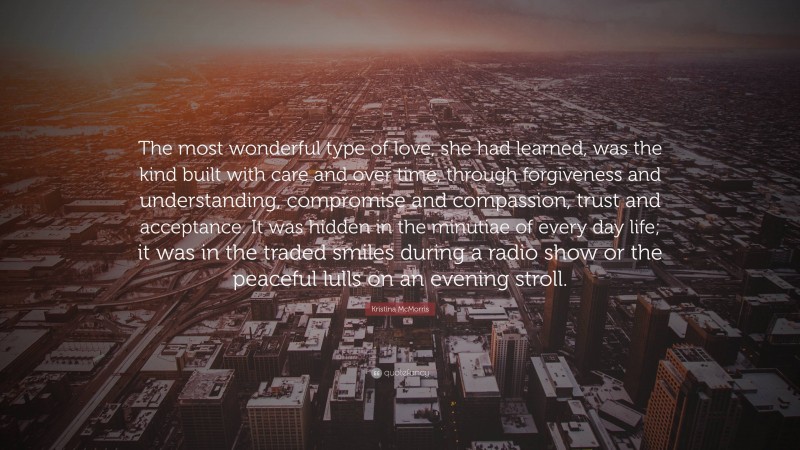 Kristina McMorris Quote: “The most wonderful type of love, she had learned, was the kind built with care and over time, through forgiveness and understanding, compromise and compassion, trust and acceptance. It was hidden in the minutiae of every day life; it was in the traded smiles during a radio show or the peaceful lulls on an evening stroll.”