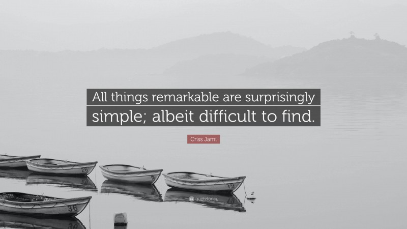 Criss Jami Quote: “All things remarkable are surprisingly simple; albeit difficult to find.”