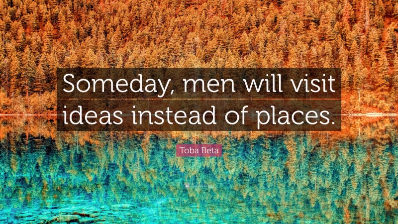 Toba Beta Quote: “Someday, men will visit ideas instead of places.”