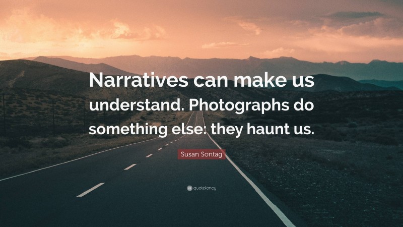 Susan Sontag Quote: “Narratives can make us understand. Photographs do something else: they haunt us.”