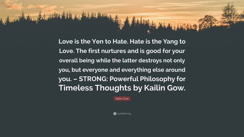 Kailin Gow Quote: “Love is the Yen to Hate. Hate is the Yang to Love. The first nurtures and is good for your overall being while the latter destroys not only you, but everyone and everything else around you. – STRONG: Powerful Philosophy for Timeless Thoughts by Kailin Gow.”