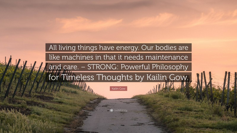 Kailin Gow Quote: “All living things have energy. Our bodies are like machines in that it needs maintenance and care. – STRONG: Powerful Philosophy for Timeless Thoughts by Kailin Gow.”