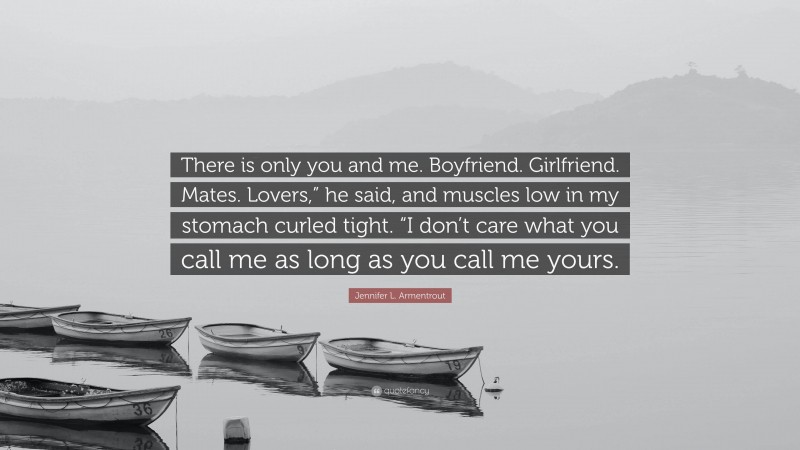 Jennifer L. Armentrout Quote: “There is only you and me. Boyfriend. Girlfriend. Mates. Lovers,” he said, and muscles low in my stomach curled tight. “I don’t care what you call me as long as you call me yours.”