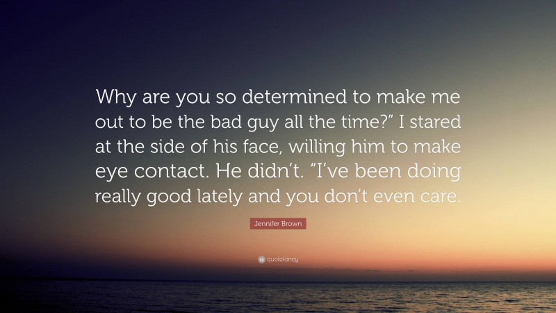 Jennifer Brown Quote: “Why are you so determined to make me out to be the bad guy all the time?” I stared at the side of his face, willing him to make eye contact. He didn’t. “I’ve been doing really good lately and you don’t even care.”