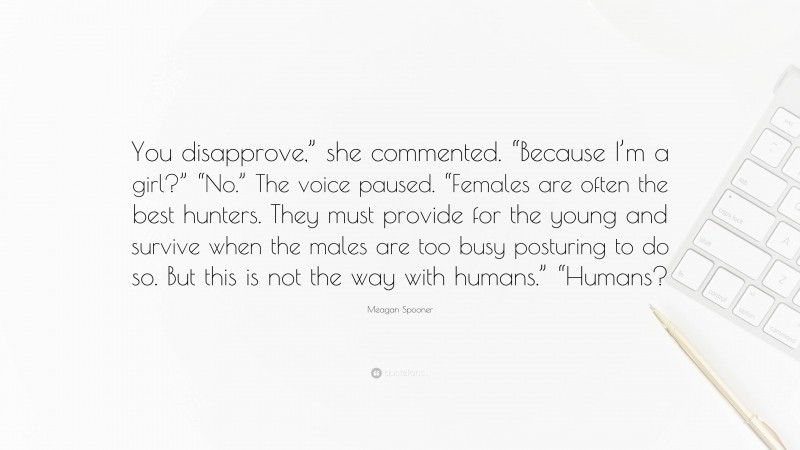Meagan Spooner Quote: “You disapprove,” she commented. “Because I’m a girl?” “No.” The voice paused. “Females are often the best hunters. They must provide for the young and survive when the males are too busy posturing to do so. But this is not the way with humans.” “Humans?”