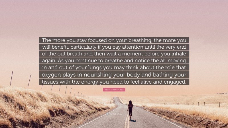 Bessel A. van der Kolk Quote: “The more you stay focused on your breathing, the more you will benefit, particularly if you pay attention until the very end of the out breath and then wait a moment before you inhale again. As you continue to breathe and notice the air moving in and out of your lungs you may think about the role that oxygen plays in nourishing your body and bathing your tissues with the energy you need to feel alive and engaged.”