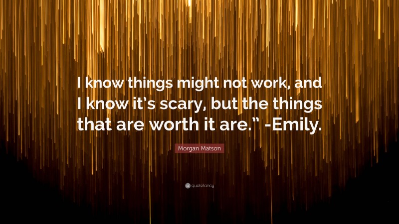 Morgan Matson Quote: “I know things might not work, and I know it’s scary, but the things that are worth it are.” -Emily.”