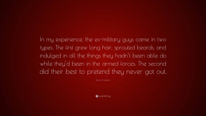 Ilona Andrews Quote: “In my experience, the ex-military guys came in two types. The first grew long hair, sprouted beards, and indulged in all the things they hadn’t been able do while they’d been in the armed forces. The second did their best to pretend they never got out.”