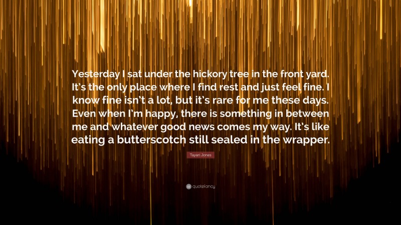 Tayari Jones Quote: “Yesterday I sat under the hickory tree in the front yard. It’s the only place where I find rest and just feel fine. I know fine isn’t a lot, but it’s rare for me these days. Even when I’m happy, there is something in between me and whatever good news comes my way. It’s like eating a butterscotch still sealed in the wrapper.”