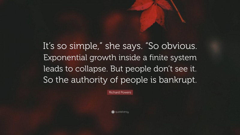 Richard Powers Quote: “It’s so simple,” she says. “So obvious. Exponential growth inside a finite system leads to collapse. But people don’t see it. So the authority of people is bankrupt.”