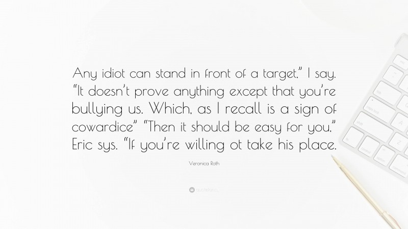 Veronica Roth Quote: “Any idiot can stand in front of a target,” I say. “It doesn’t prove anything except that you’re bullying us. Which, as I recall is a sign of cowardice” “Then it should be easy for you,” Eric sys. “If you’re willing ot take his place.”
