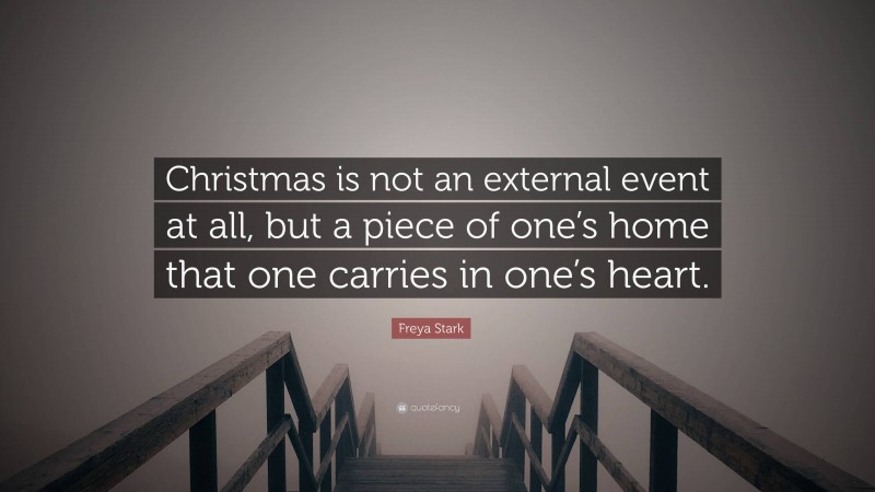 Freya Stark Quote: “Christmas is not an external event at all, but a piece of one’s home that one carries in one’s heart.”