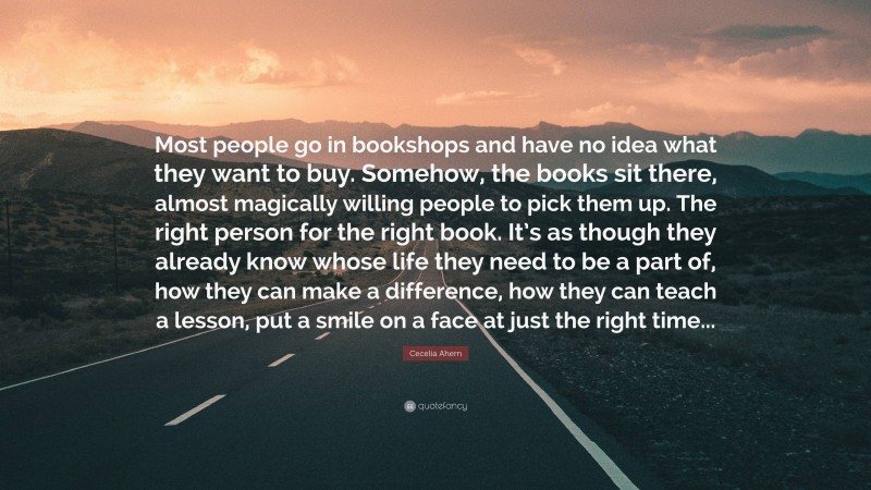 Cecelia Ahern Quote: “Most people go in bookshops and have no idea what they want to buy. Somehow, the books sit there, almost magically willing people to pick them up. The right person for the right book. It’s as though they already know whose life they need to be a part of, how they can make a difference, how they can teach a lesson, put a smile on a face at just the right time...”