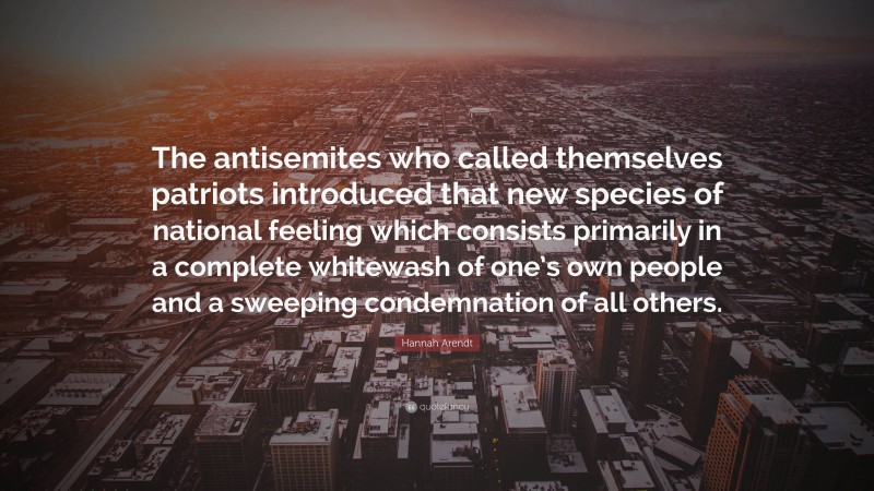 Hannah Arendt Quote: “The antisemites who called themselves patriots introduced that new species of national feeling which consists primarily in a complete whitewash of one’s own people and a sweeping condemnation of all others.”