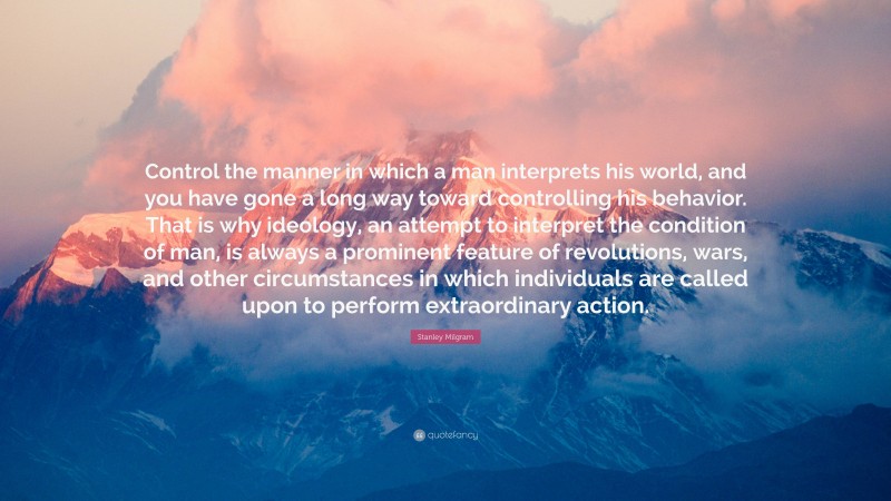 Stanley Milgram Quote: “Control the manner in which a man interprets his world, and you have gone a long way toward controlling his behavior. That is why ideology, an attempt to interpret the condition of man, is always a prominent feature of revolutions, wars, and other circumstances in which individuals are called upon to perform extraordinary action.”