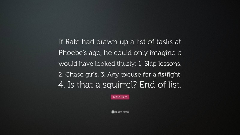 Tessa Dare Quote: “If Rafe had drawn up a list of tasks at Phoebe’s age, he could only imagine it would have looked thusly: 1. Skip lessons. 2. Chase girls. 3. Any excuse for a fistfight. 4. Is that a squirrel? End of list.”