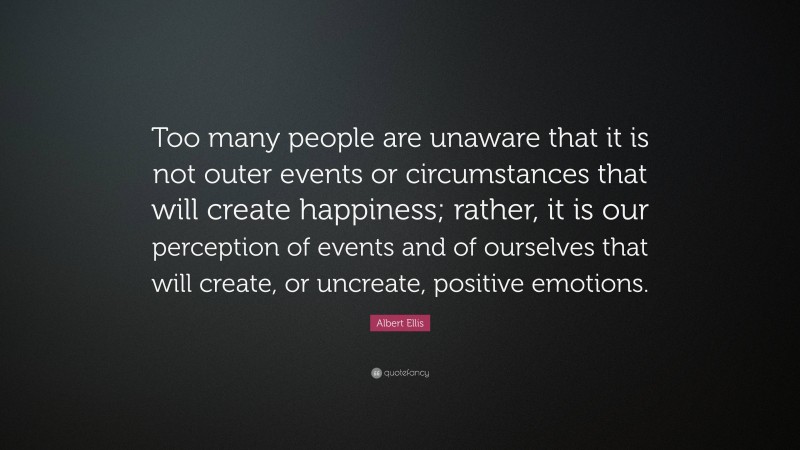 Albert Ellis Quote: “Too many people are unaware that it is not outer events or circumstances that will create happiness; rather, it is our perception of events and of ourselves that will create, or uncreate, positive emotions.”