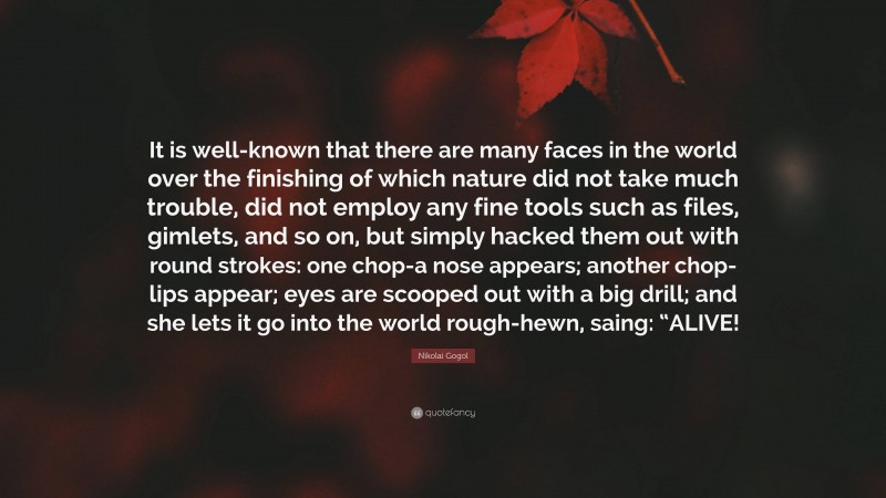 Nikolai Gogol Quote: “It is well-known that there are many faces in the world over the finishing of which nature did not take much trouble, did not employ any fine tools such as files, gimlets, and so on, but simply hacked them out with round strokes: one chop-a nose appears; another chop-lips appear; eyes are scooped out with a big drill; and she lets it go into the world rough-hewn, saing: “ALIVE!”