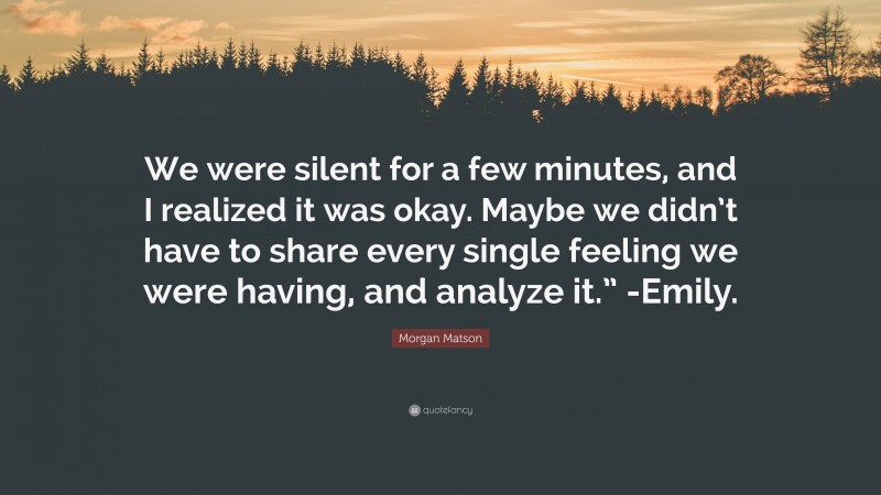 Morgan Matson Quote: “We were silent for a few minutes, and I realized it was okay. Maybe we didn’t have to share every single feeling we were having, and analyze it.” -Emily.”