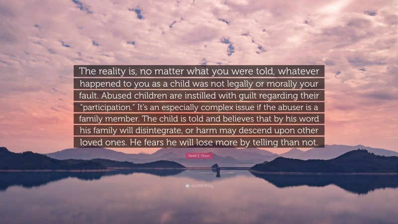 Sarah E. Olson Quote: “The reality is, no matter what you were told, whatever happened to you as a child was not legally or morally your fault. Abused children are instilled with guilt regarding their “participation.” It’s an especially complex issue if the abuser is a family member. The child is told and believes that by his word his family will disintegrate, or harm may descend upon other loved ones. He fears he will lose more by telling than not.”