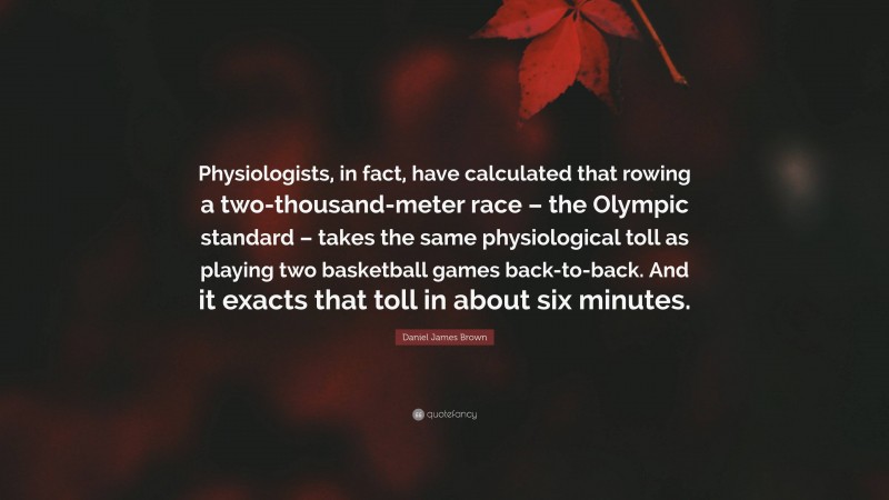 Daniel James Brown Quote: “Physiologists, in fact, have calculated that rowing a two-thousand-meter race – the Olympic standard – takes the same physiological toll as playing two basketball games back-to-back. And it exacts that toll in about six minutes.”