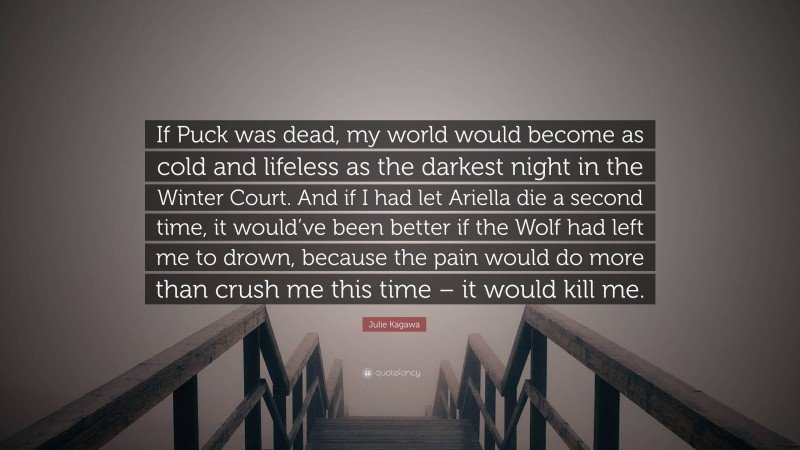 Julie Kagawa Quote: “If Puck was dead, my world would become as cold and lifeless as the darkest night in the Winter Court. And if I had let Ariella die a second time, it would’ve been better if the Wolf had left me to drown, because the pain would do more than crush me this time – it would kill me.”