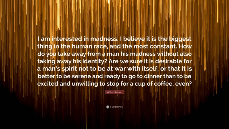 William Saroyan Quote: “I am interested in madness. I believe it is the biggest thing in the human race, and the most constant. How do you take away from a man his madness without also taking away his identity? Are we sure it is desirable for a man’s spirit not to be at war with itself, or that it is better to be serene and ready to go to dinner than to be excited and unwilling to stop for a cup of coffee, even?”