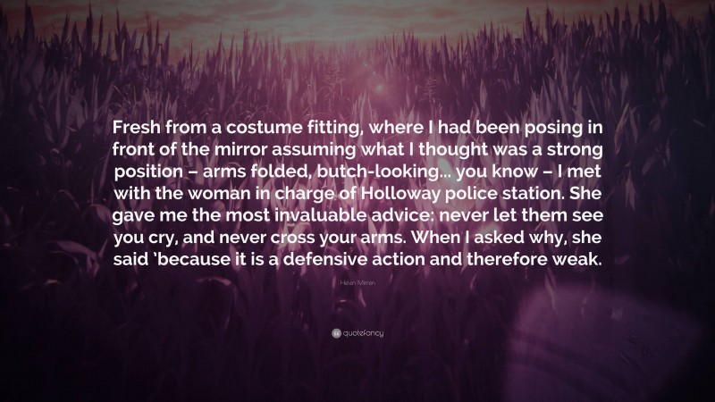 Helen Mirren Quote: “Fresh from a costume fitting, where I had been posing in front of the mirror assuming what I thought was a strong position – arms folded, butch-looking... you know – I met with the woman in charge of Holloway police station. She gave me the most invaluable advice: never let them see you cry, and never cross your arms. When I asked why, she said ’because it is a defensive action and therefore weak.”