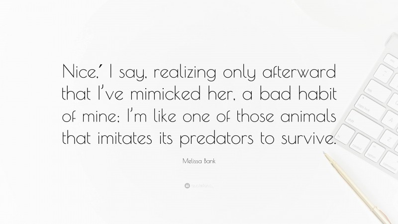 Melissa Bank Quote: “Nice,′ I say, realizing only afterward that I’ve mimicked her, a bad habit of mine; I’m like one of those animals that imitates its predators to survive.”