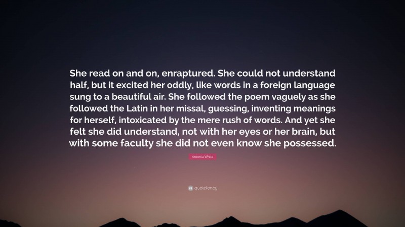 Antonia White Quote: “She read on and on, enraptured. She could not understand half, but it excited her oddly, like words in a foreign language sung to a beautiful air. She followed the poem vaguely as she followed the Latin in her missal, guessing, inventing meanings for herself, intoxicated by the mere rush of words. And yet she felt she did understand, not with her eyes or her brain, but with some faculty she did not even know she possessed.”